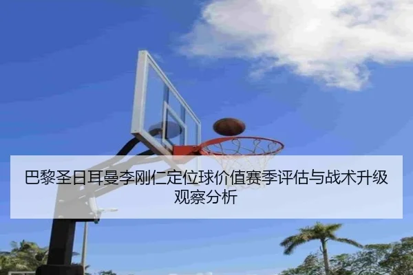 巴黎圣日耳曼李刚仁定位球价值赛季评估与战术升级观察分析
