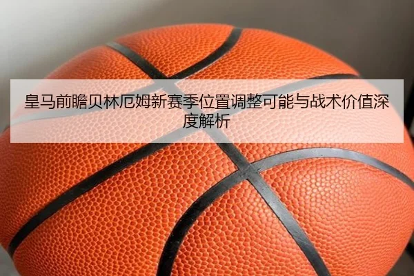 皇马前瞻贝林厄姆新赛季位置调整可能与战术价值深度解析