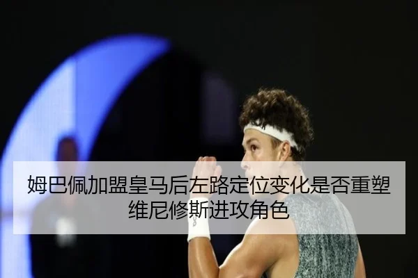 姆巴佩加盟皇马后左路定位变化是否重塑维尼修斯进攻角色
