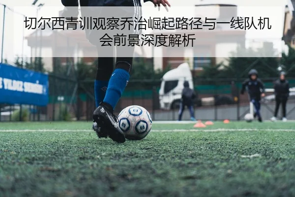 切尔西青训观察乔治崛起路径与一线队机会前景深度解析