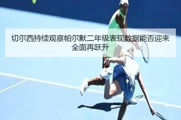 切尔西持续观察帕尔默二年级表现数据能否迎来全面再跃升