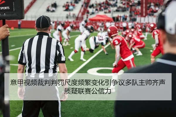意甲视频裁判判罚尺度频繁变化引争议多队主帅齐声质疑联赛公信力